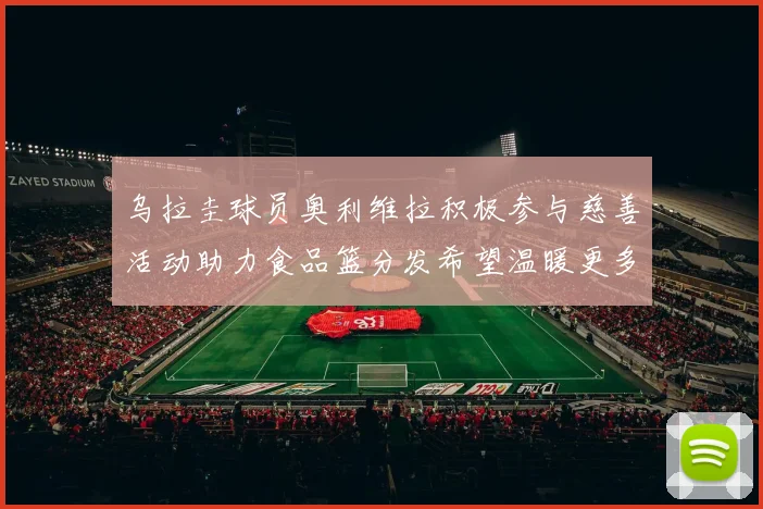乌拉圭球员奥利维拉积极参与慈善活动助力食品篮分发希望温暖更多需要帮助的人
