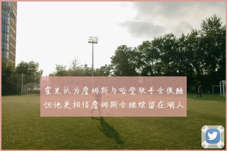 霍里认为詹姆斯与哈登联手会很酷但他更相信詹姆斯会继续留在湖人