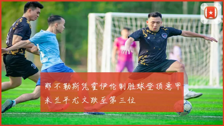 那不勒斯凭霍伊伦制胜球登顶意甲米兰平尤文跌至第三位