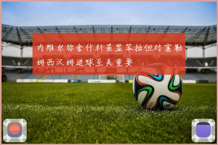 内维尔称舍什科虽显笨拙但对富勒姆西汉姆进球至关重要
