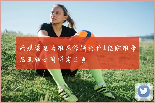 西媒曝皇马维尼修斯标价1亿欧维蒂尼亚转会同样需巨资