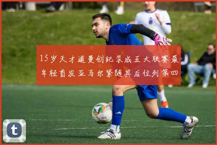 15岁天才道曼创纪录成五大联赛最年轻首发亚马尔紧随其后位列第四