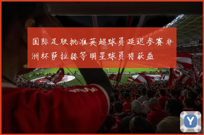 国际足联批准英超球员延迟参赛非洲杯萨拉赫等明星球员将获益
