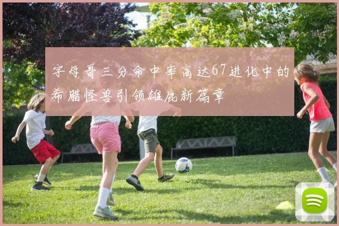 字母哥三分命中率高达67进化中的希腊怪兽引领雄鹿新篇章
