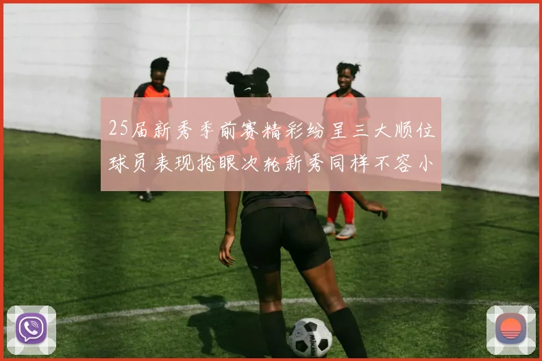 25届新秀季前赛精彩纷呈三大顺位球员表现抢眼次轮新秀同样不容小觑