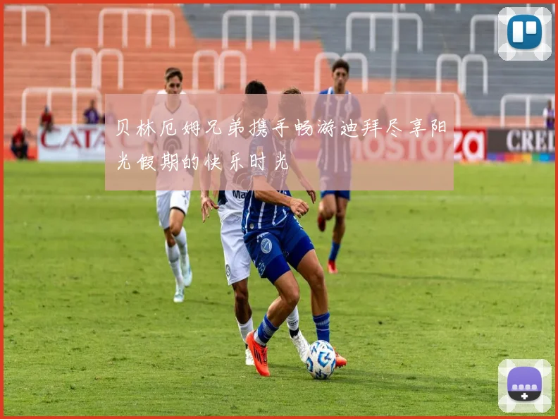 贝林厄姆兄弟携手畅游迪拜尽享阳光假期的快乐时光