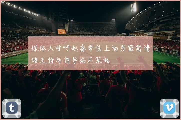 媒体人呼吁赵睿带伤上场男篮需情绪支持与郭导减压策略