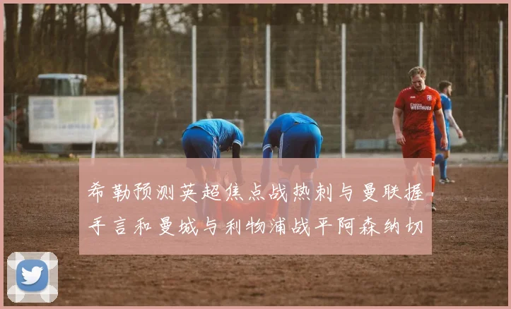 希勒预测英超焦点战热刺与曼联握手言和曼城与利物浦战平阿森纳切尔西双双取胜