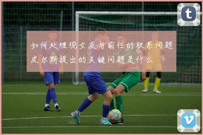 如何处理现女友与前任的联系问题皮尔斯提出的关键问题是什么