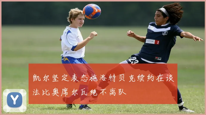 凯尔坚定表态施洛特贝克续约在谈法比奥席尔瓦绝不离队