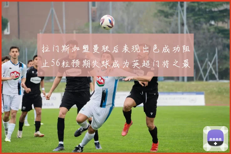 拉门斯加盟曼联后表现出色成功阻止56粒预期失球成为英超门将之最