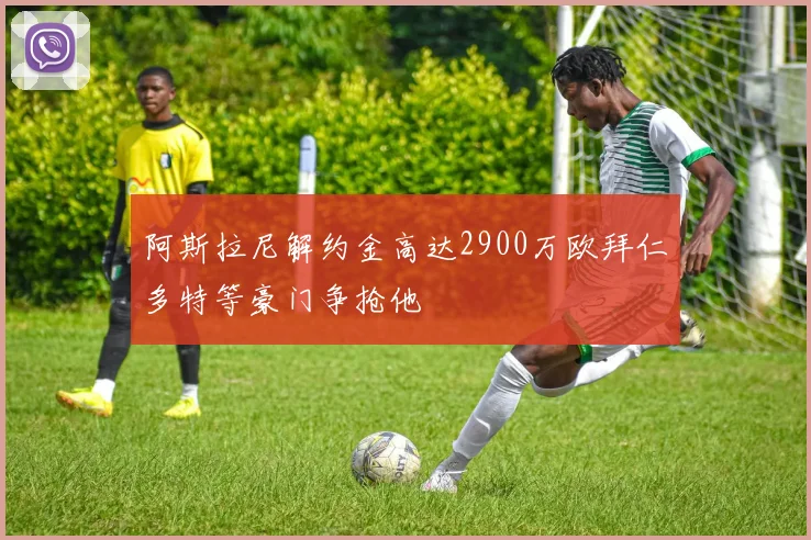 阿斯拉尼解约金高达2900万欧拜仁多特等豪门争抢他