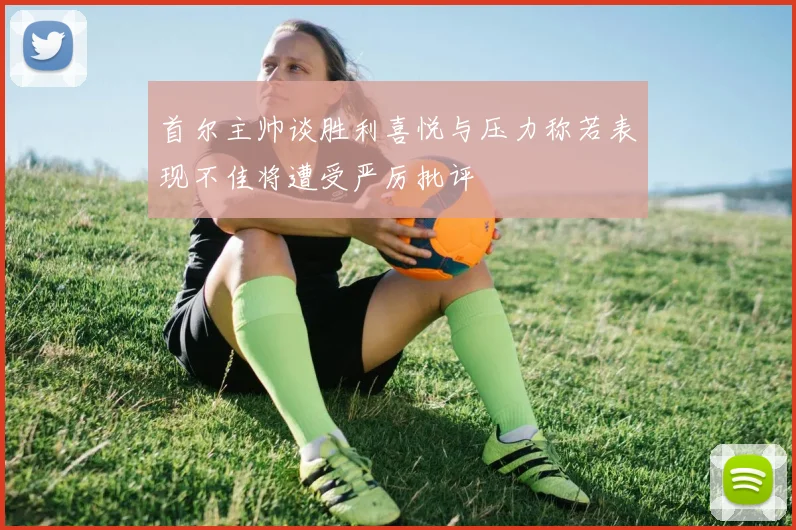 首尔主帅谈胜利喜悦与压力称若表现不佳将遭受严厉批评