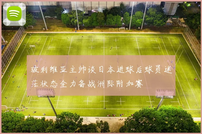 玻利维亚主帅谈日本进球后球员迷茫状态全力备战洲际附加赛