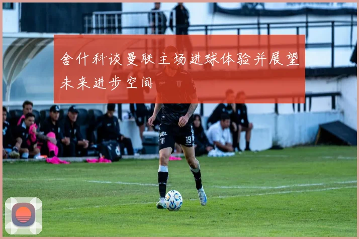 舍什科谈曼联主场进球体验并展望未来进步空间