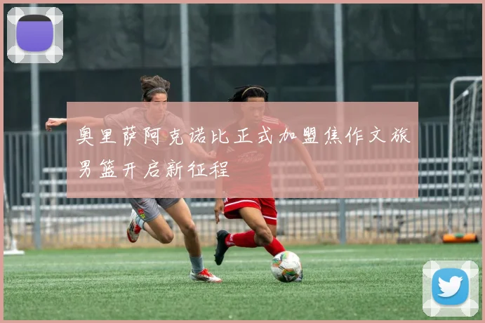 奥里萨阿克诺比正式加盟焦作文旅男篮开启新征程