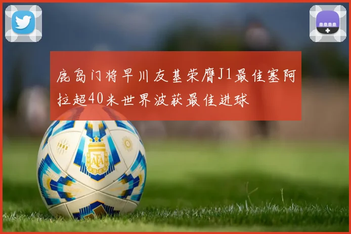 鹿岛门将早川友基荣膺J1最佳塞阿拉超40米世界波获最佳进球