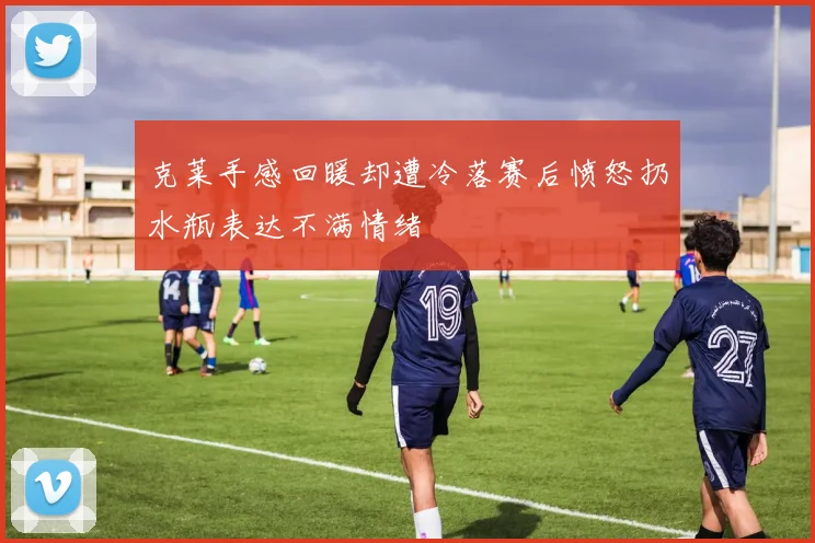 克莱手感回暖却遭冷落赛后愤怒扔水瓶表达不满情绪