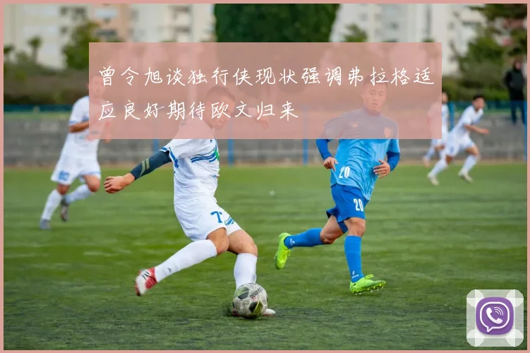 曾令旭谈独行侠现状强调弗拉格适应良好期待欧文归来