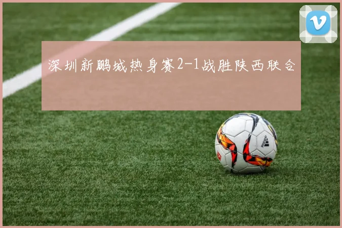 深圳新鹏城热身赛2-1战胜陕西联合